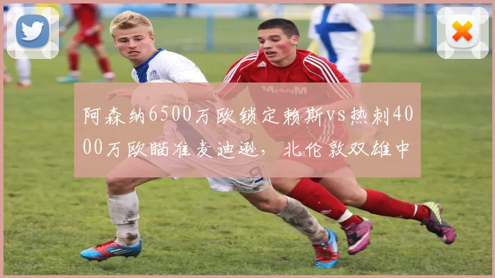 阿森纳6500万欧锁定赖斯vs热刺4000万欧瞄准麦迪逊，北伦敦双雄中场补强差异