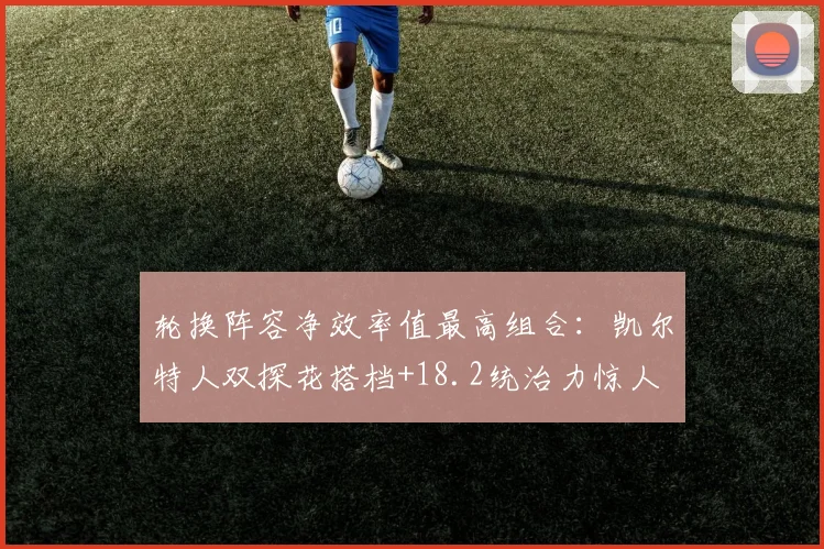 轮换阵容净效率值最高组合：凯尔特人双探花搭档+18.2统治力惊人