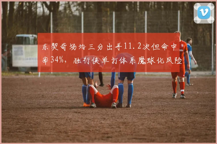 东契奇场均三分出手11.2次但命中率34%，独行侠单打体系魔球化风险加剧