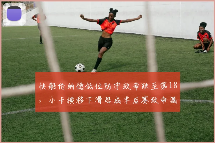 快船伦纳德低位防守效率跌至第18,小卡横移下滑恐成季后赛致命漏洞?