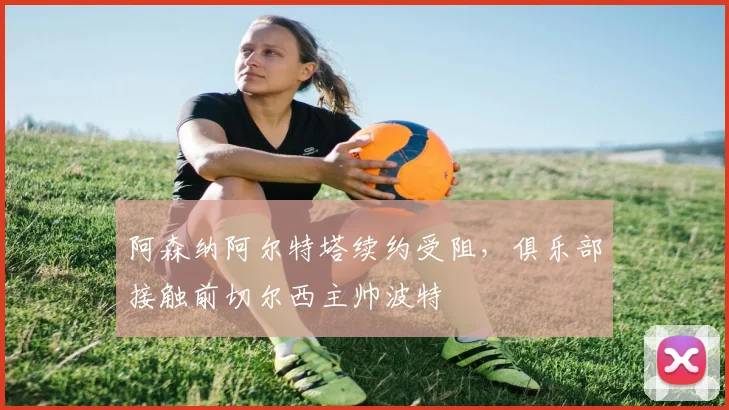 阿森纳阿尔特塔续约受阻，俱乐部接触前切尔西主帅波特