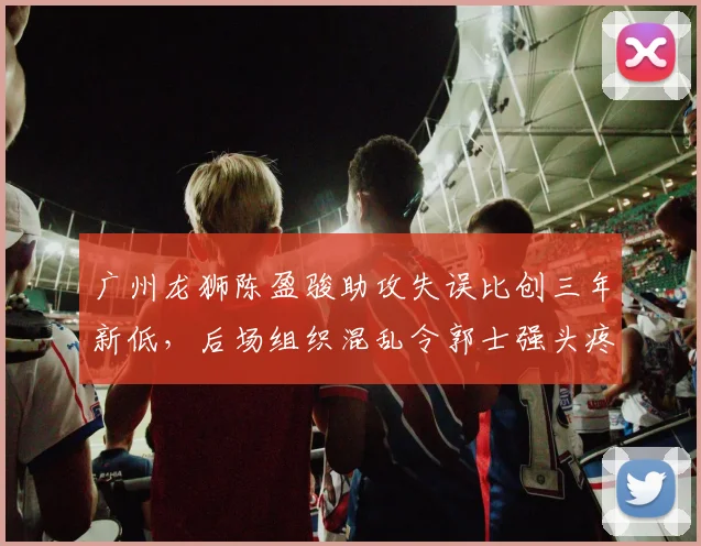 广州龙狮陈盈骏助攻失误比创三年新低，后场组织混乱令郭士强头疼