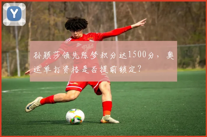 孙颖莎领先陈梦积分达1500分，奥运单打资格是否提前锁定？