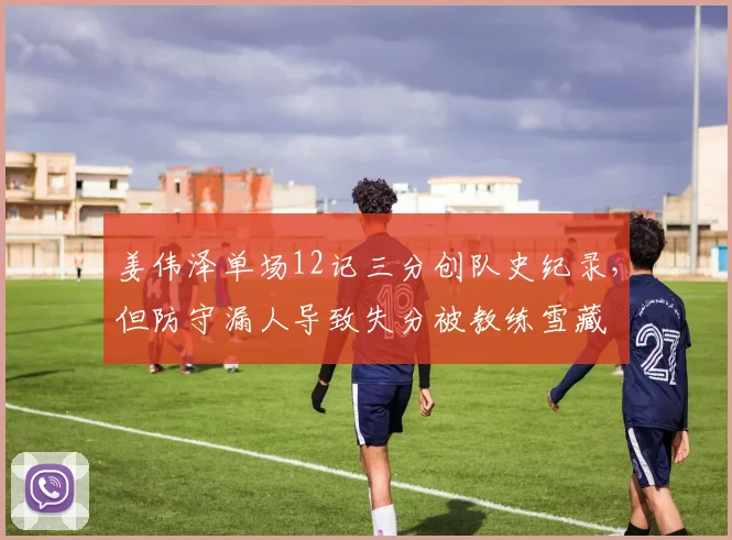 姜伟泽单场12记三分创队史纪录，但防守漏人导致失分被教练雪藏