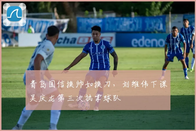 青岛国信换帅如换刀,刘维伟下课吴庆龙第三次执掌球队