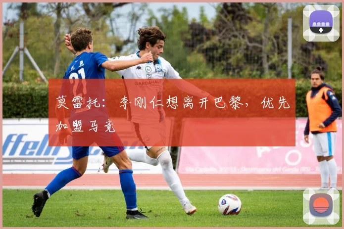 莫雷托：李刚仁想离开巴黎，优先加盟马竞