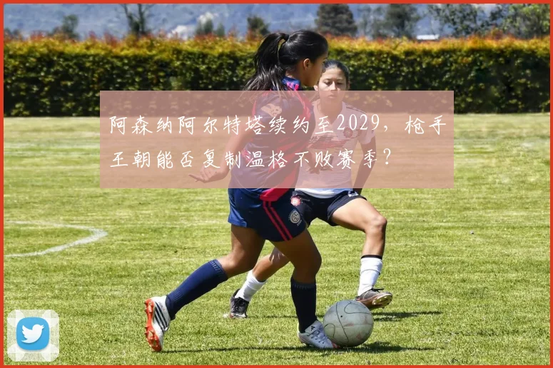 阿森纳阿尔特塔续约至2029，枪手王朝能否复制温格不败赛季？